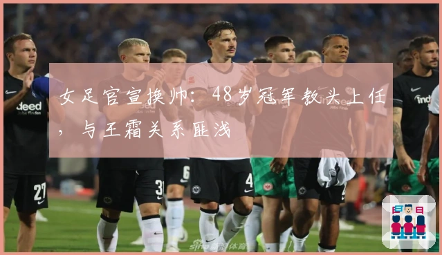 女足官宣换帅：48岁冠军教头上任，与王霜关系匪浅