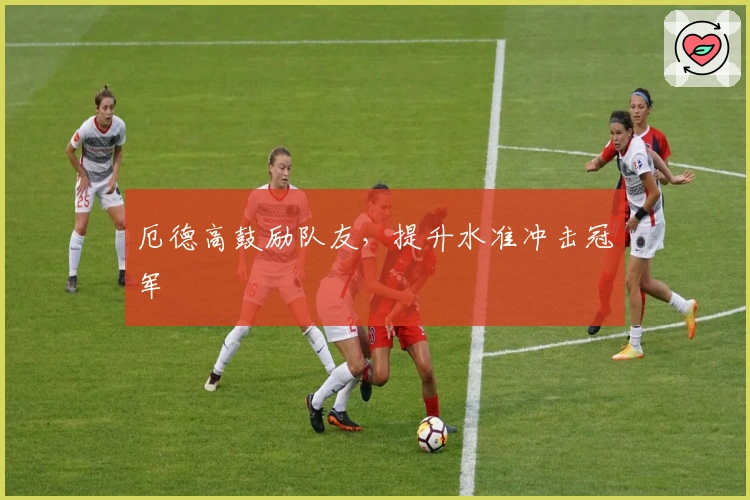 厄德高鼓励队友，提升水准冲击冠军