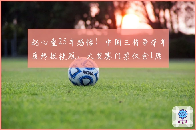 赵心童25年感悟！中国三将争夺年度终极桂冠，大奖赛门票仅余1席