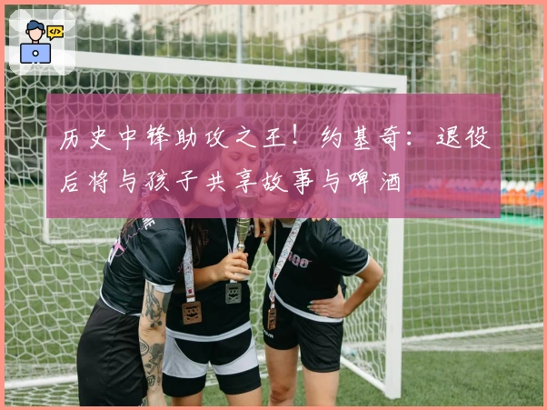 历史中锋助攻之王！约基奇：退役后将与孩子共享故事与啤酒