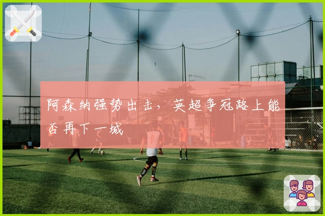 阿森纳强势出击，英超争冠路上能否再下一城