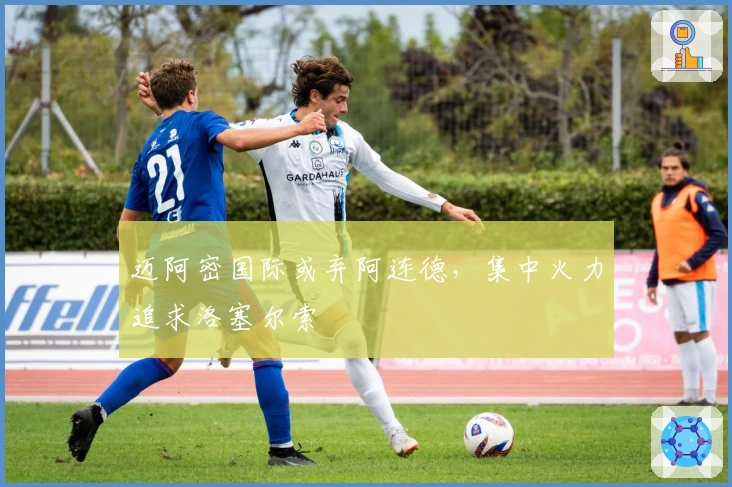 迈阿密国际或弃阿连德，集中火力追求洛塞尔索