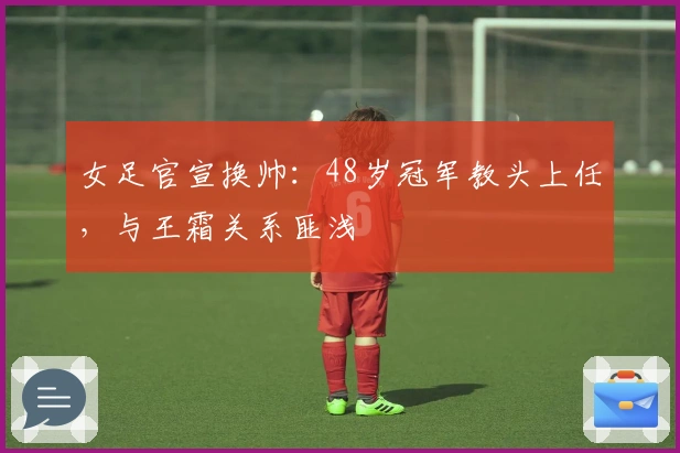 女足官宣换帅：48岁冠军教头上任，与王霜关系匪浅